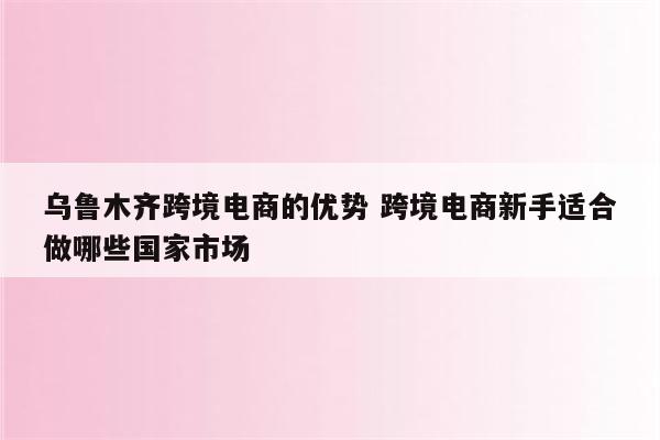 乌鲁木齐跨境电商的优势 跨境电商新手适合做哪些国家市场