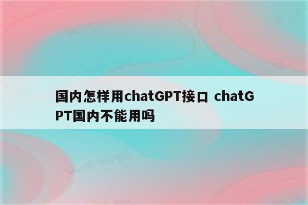 国内怎样用chatGPT接口 chatGPT国内不能用吗