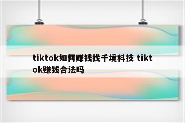 tiktok如何赚钱找千境科技 tiktok赚钱合法吗