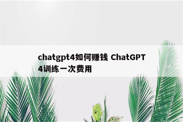 chatgpt4如何赚钱 ChatGPT4训练一次费用