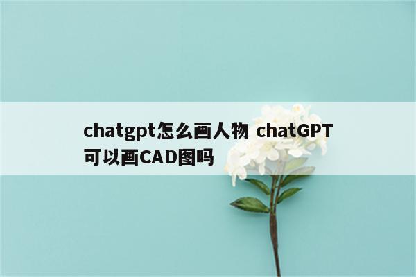 chatgpt怎么画人物 chatGPT可以画CAD图吗