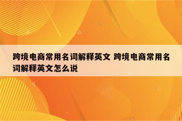跨境电商常用名词解释英文 跨境电商常用名词解释英文怎么说