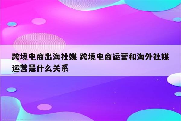 跨境电商出海社媒 跨境电商运营和海外社媒运营是什么关系