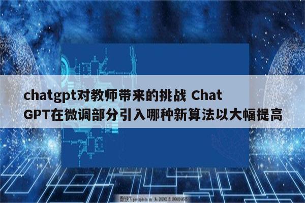 chatgpt对教师带来的挑战 ChatGPT在微调部分引入哪种新算法以大幅提高
