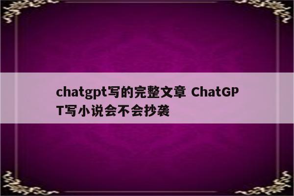 chatgpt写的完整文章 ChatGPT写小说会不会抄袭