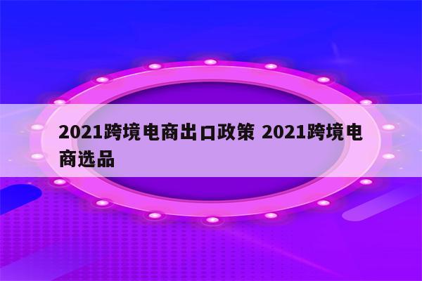 2021跨境电商出口政策 2021跨境电商选品
