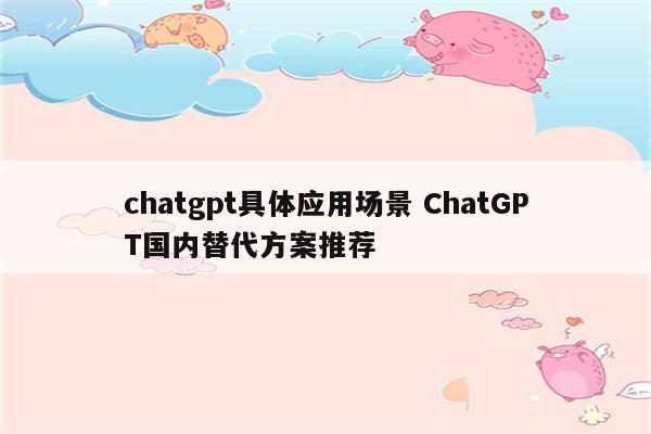 chatgpt具体应用场景 ChatGPT国内替代方案推荐