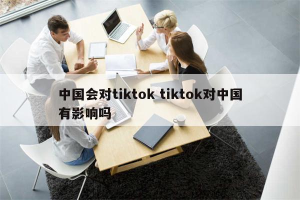 中国会对tiktok tiktok对中国有影响吗
