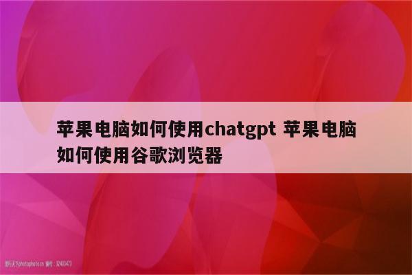 苹果电脑如何使用chatgpt 苹果电脑如何使用谷歌浏览器