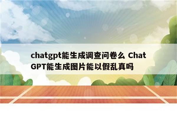 chatgpt能生成调查问卷么 ChatGPT能生成图片能以假乱真吗