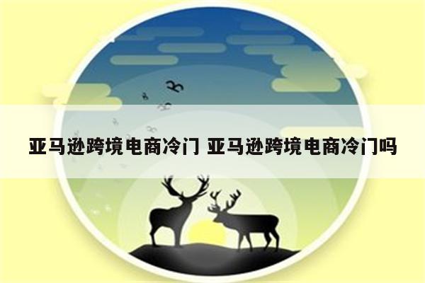 亚马逊跨境电商冷门 亚马逊跨境电商冷门吗