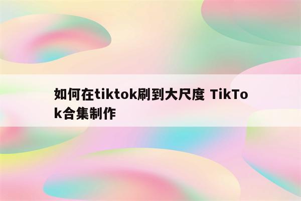 如何在tiktok刷到大尺度 TikTok合集制作