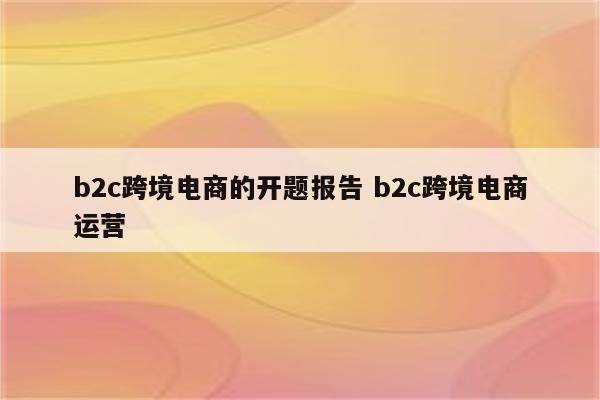 b2c跨境电商的开题报告 b2c跨境电商运营