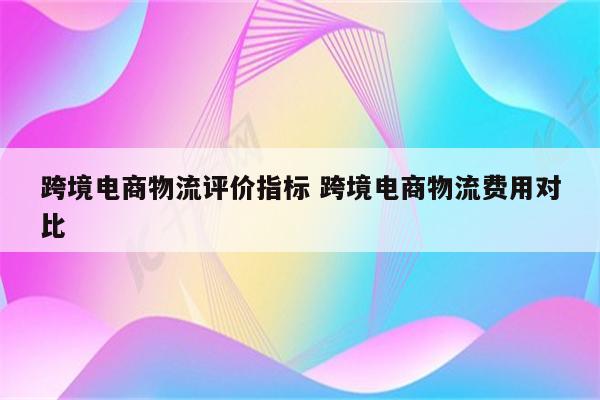 跨境电商物流评价指标 跨境电商物流费用对比