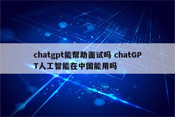 chatgpt能帮助面试吗 chatGPT人工智能在中国能用吗