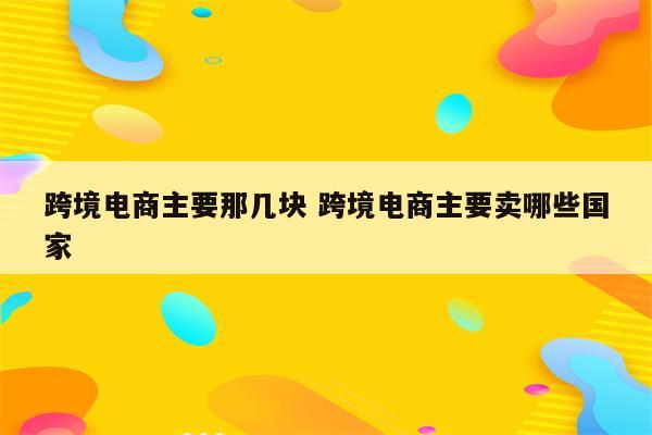 跨境电商主要那几块 跨境电商主要卖哪些国家