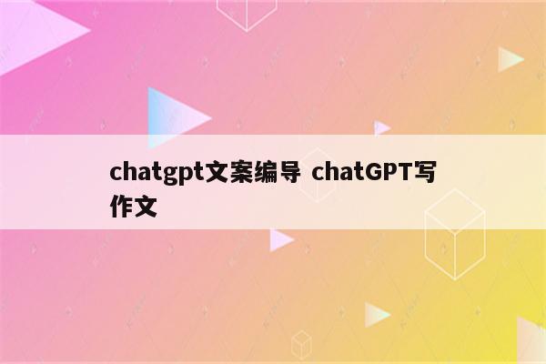 chatgpt文案编导 chatGPT写作文