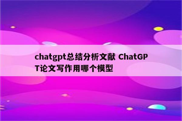 chatgpt总结分析文献 ChatGPT论文写作用哪个模型