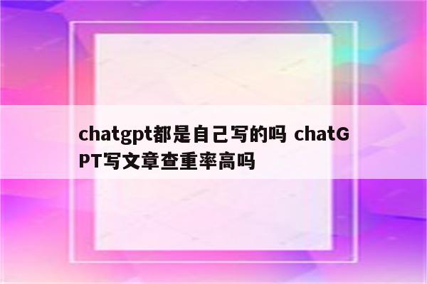 chatgpt都是自己写的吗 chatGPT写文章查重率高吗
