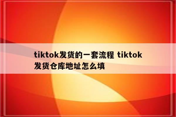 tiktok发货的一套流程 tiktok发货仓库地址怎么填