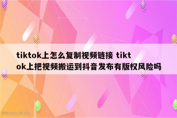 tiktok上怎么复制视频链接 tiktok上把视频搬运到抖音发布有版权风险吗