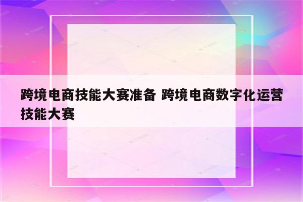 跨境电商技能大赛准备 跨境电商数字化运营技能大赛