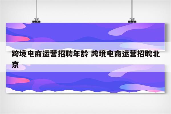 跨境电商运营招聘年龄 跨境电商运营招聘北京