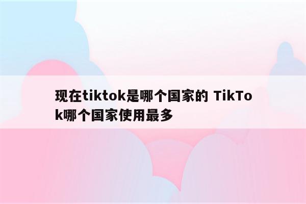 现在tiktok是哪个国家的 TikTok哪个国家使用最多