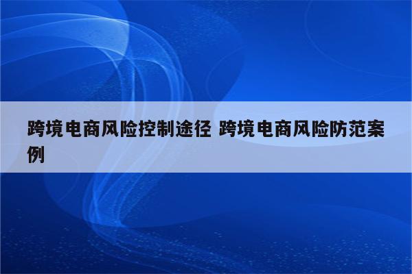 跨境电商风险控制途径 跨境电商风险防范案例