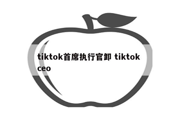 tiktok首席执行官卸 tiktok ceo