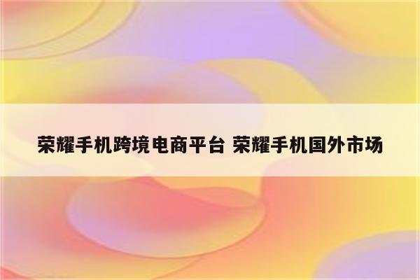 荣耀手机跨境电商平台 荣耀手机国外市场