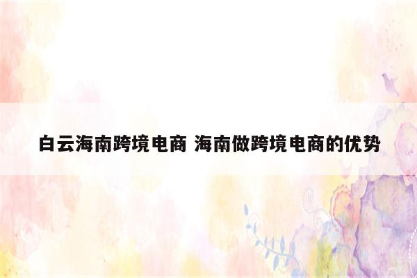 白云海南跨境电商 海南做跨境电商的优势