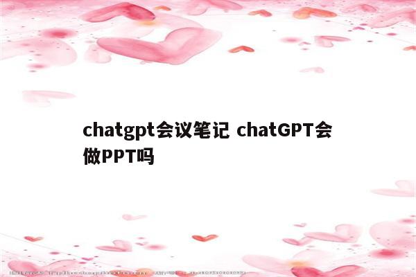 chatgpt会议笔记 chatGPT会做PPT吗