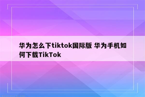 华为怎么下tiktok国际版 华为手机如何下载TikTok