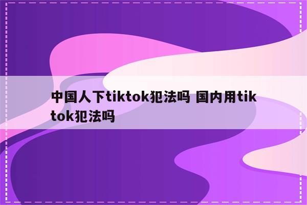 中国人下tiktok犯法吗 国内用tiktok犯法吗