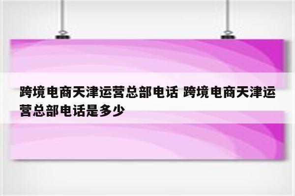 跨境电商天津运营总部电话 跨境电商天津运营总部电话是多少