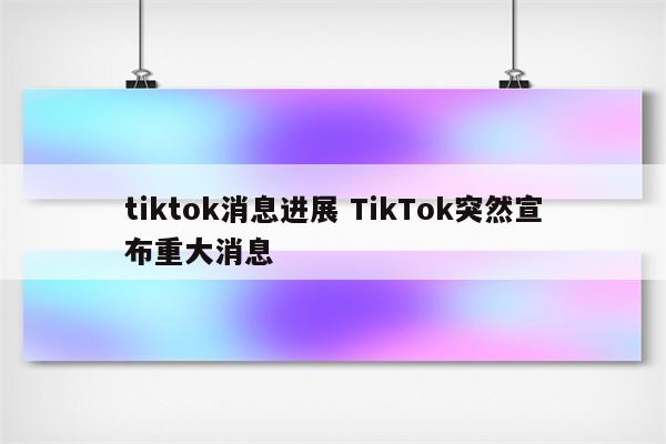 tiktok消息进展 TikTok突然宣布重大消息