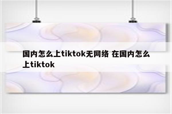 国内怎么上tiktok无网络 在国内怎么上tiktok