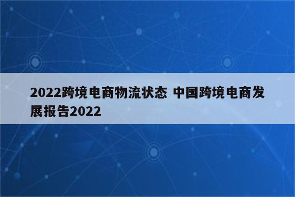 2022跨境电商物流状态 中国跨境电商发展报告2022