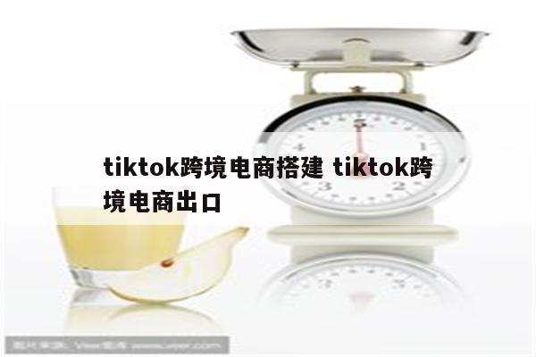 tiktok跨境电商搭建 tiktok跨境电商出口
