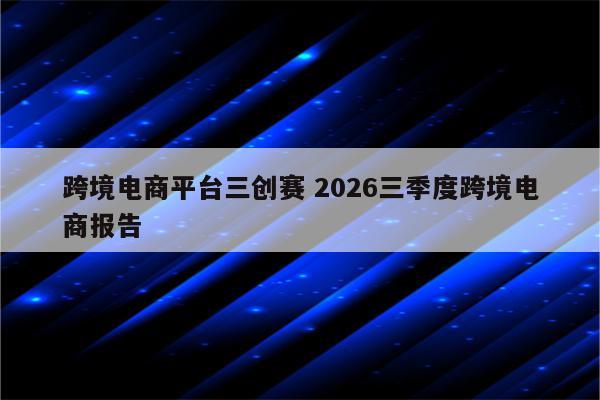跨境电商平台三创赛 2026三季度跨境电商报告