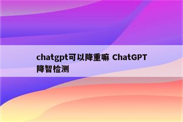 chatgpt可以降重嘛 ChatGPT降智检测