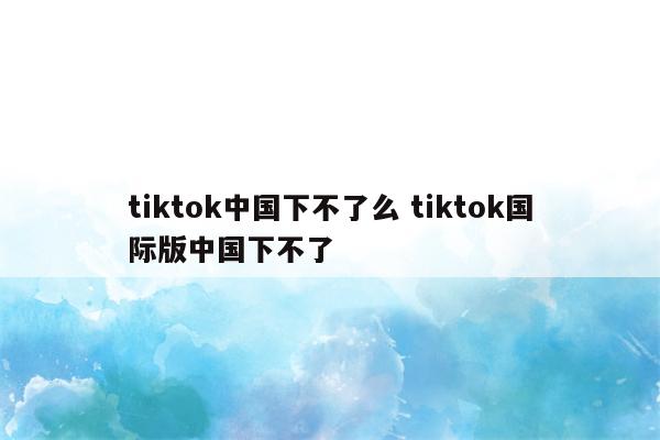 tiktok中国下不了么 tiktok国际版中国下不了