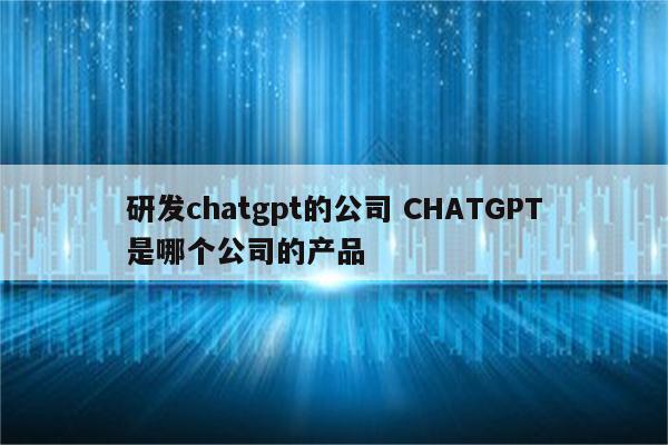 研发chatgpt的公司 CHATGPT是哪个公司的产品