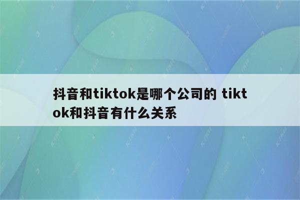 抖音和tiktok是哪个公司的 tiktok和抖音有什么关系