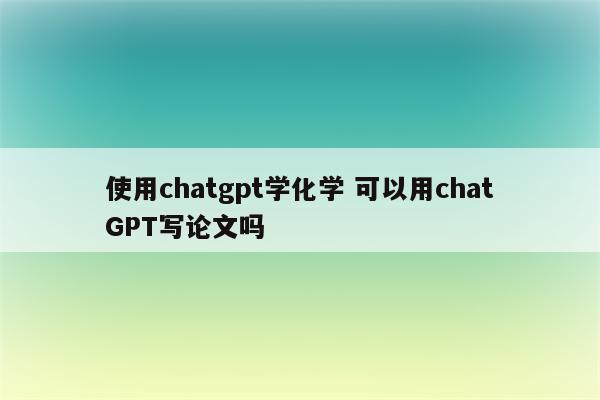 使用chatgpt学化学 可以用chatGPT写论文吗