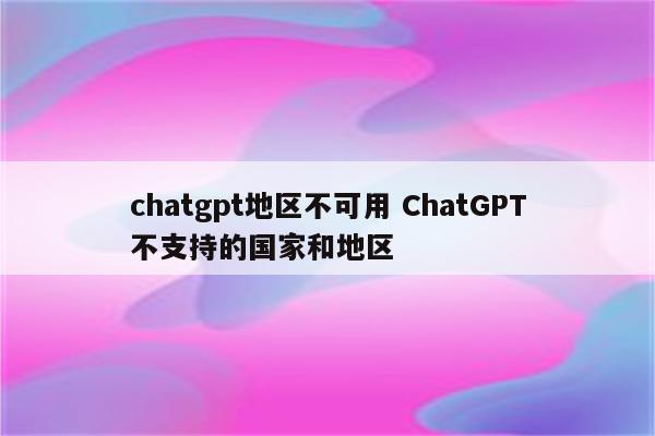 chatgpt地区不可用 ChatGPT不支持的国家和地区