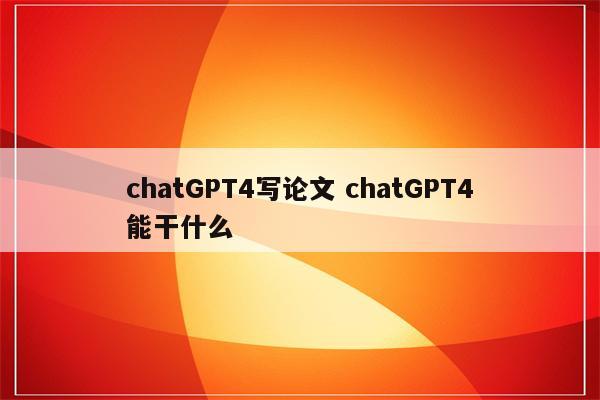 chatGPT4写论文 chatGPT4能干什么