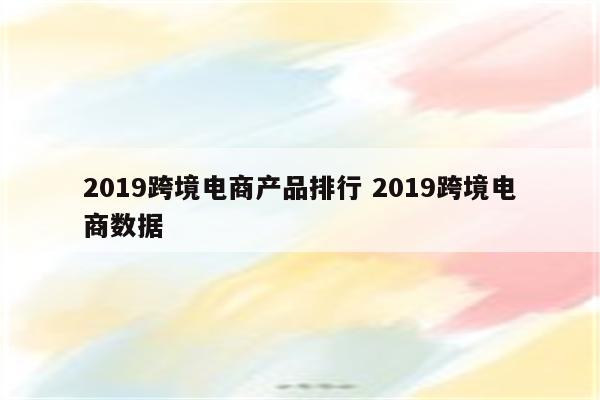 2019跨境电商产品排行 2019跨境电商数据