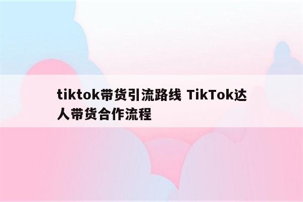 tiktok带货引流路线 TikTok达人带货合作流程